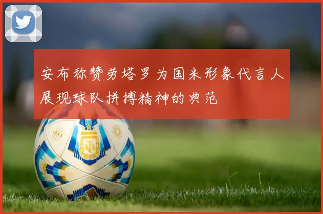 安布称赞劳塔罗为国米形象代言人展现球队拼搏精神的典范