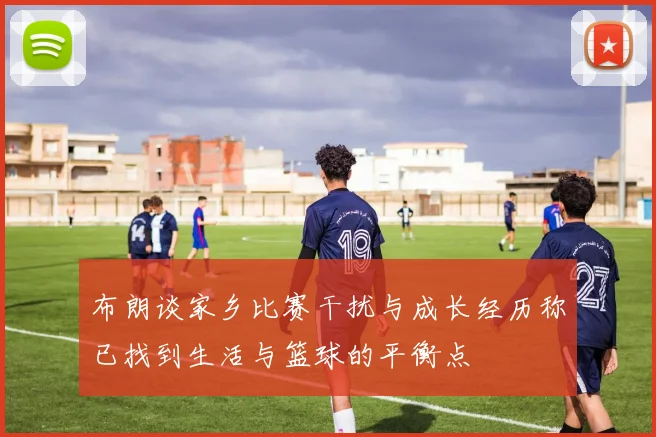 布朗谈家乡比赛干扰与成长经历称已找到生活与篮球的平衡点