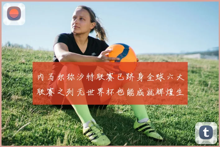 内马尔称沙特联赛已跻身全球六大联赛之列无世界杯也能成就辉煌生涯