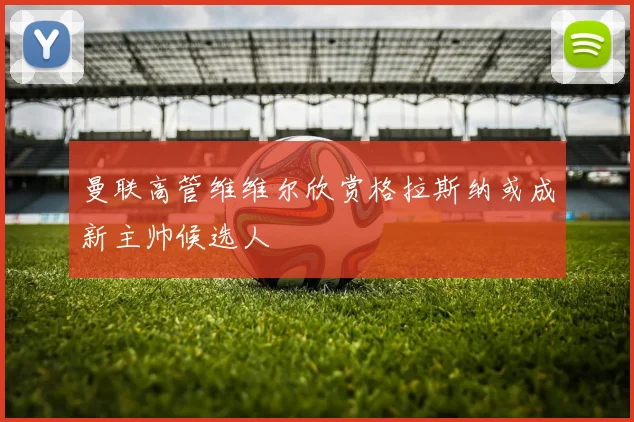 曼联高管维维尔欣赏格拉斯纳或成新主帅候选人