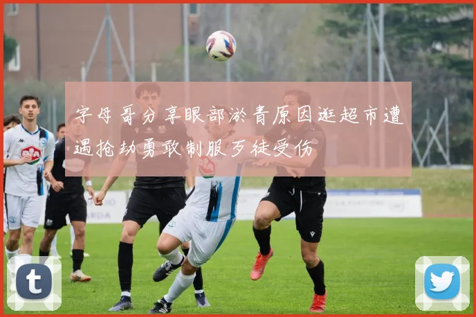 字母哥分享眼部淤青原因逛超市遭遇抢劫勇敢制服歹徒受伤