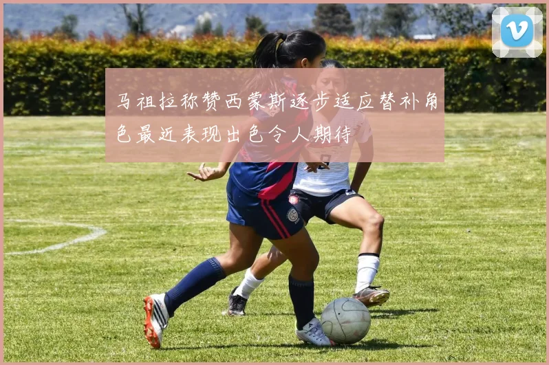 马祖拉称赞西蒙斯逐步适应替补角色最近表现出色令人期待