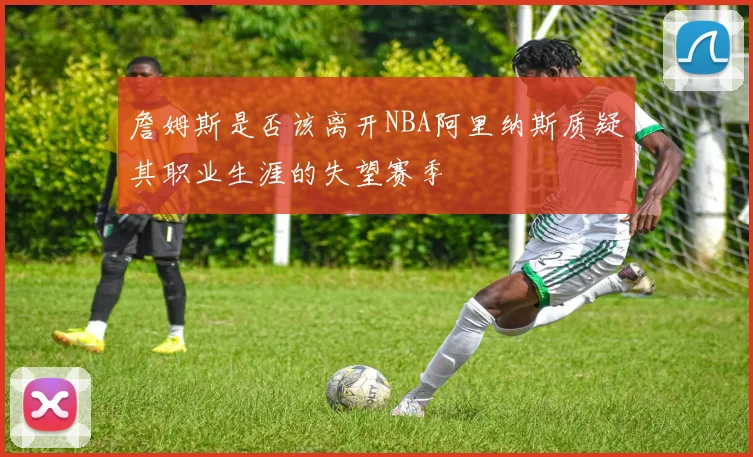 詹姆斯是否该离开NBA阿里纳斯质疑其职业生涯的失望赛季