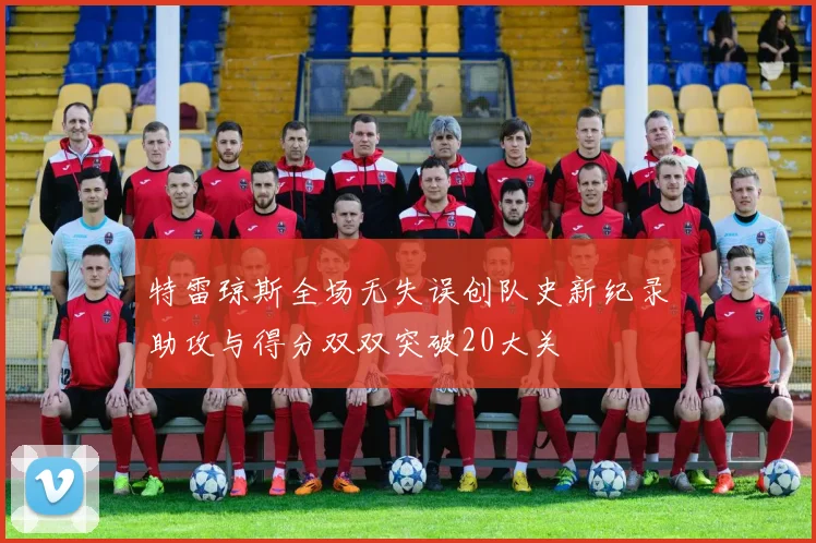 特雷琼斯全场无失误创队史新纪录助攻与得分双双突破20大关