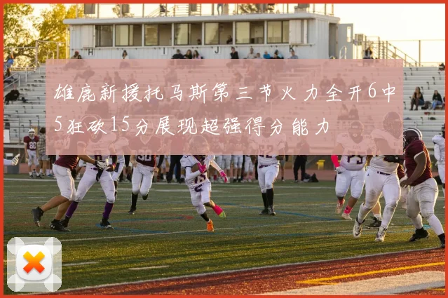 雄鹿新援托马斯第三节火力全开6中5狂砍15分展现超强得分能力