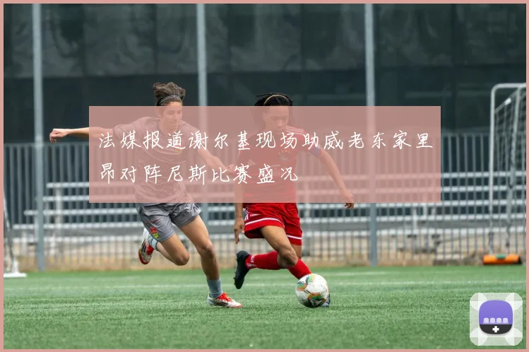 法媒报道谢尔基现场助威老东家里昂对阵尼斯比赛盛况