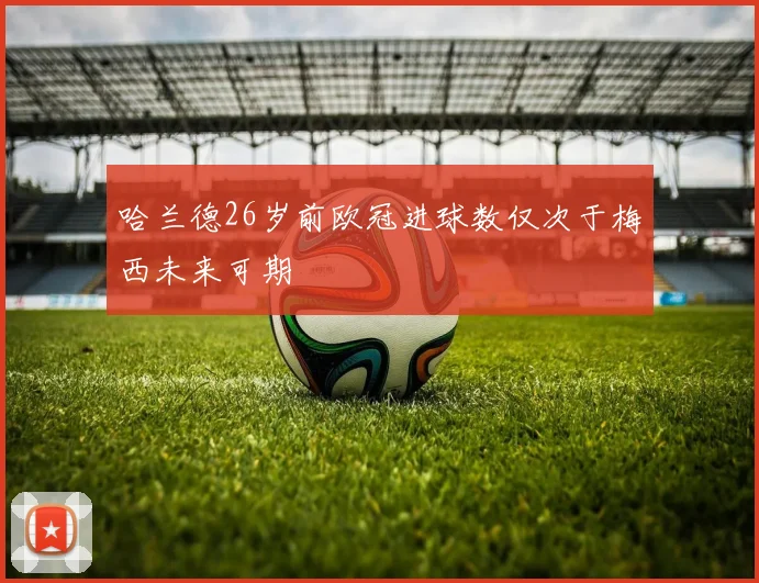 哈兰德26岁前欧冠进球数仅次于梅西未来可期