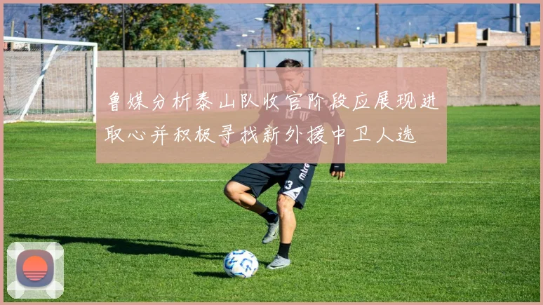 鲁媒分析泰山队收官阶段应展现进取心并积极寻找新外援中卫人选