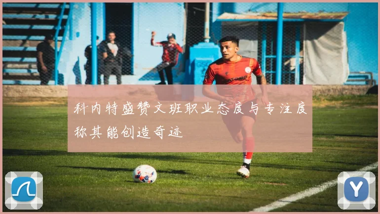 科内特盛赞文班职业态度与专注度称其能创造奇迹