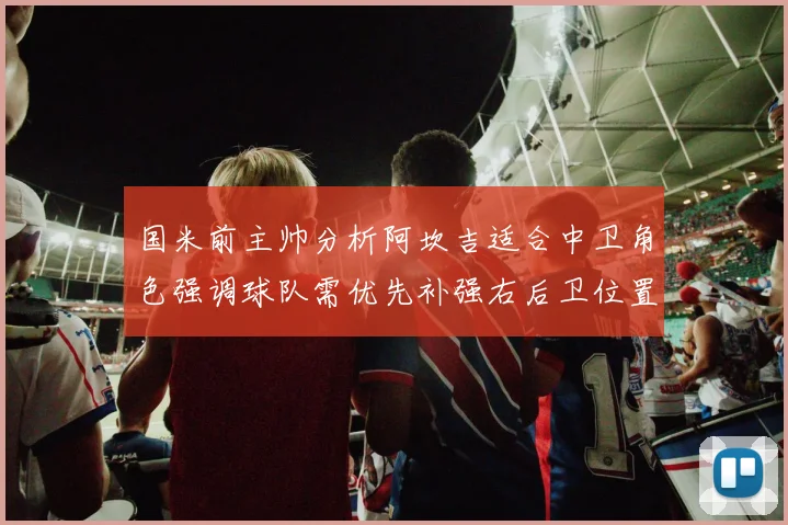 国米前主帅分析阿坎吉适合中卫角色强调球队需优先补强右后卫位置