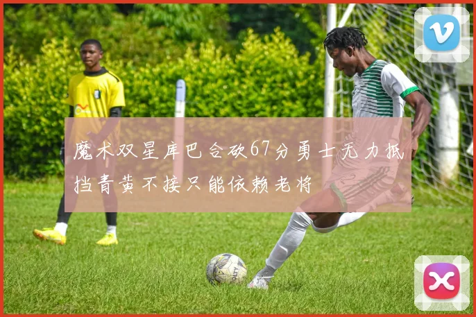 魔术双星库巴合砍67分勇士无力抵挡青黄不接只能依赖老将