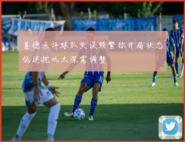基德点评球队失误频繁称开局状态低迷挖坑太深需调整