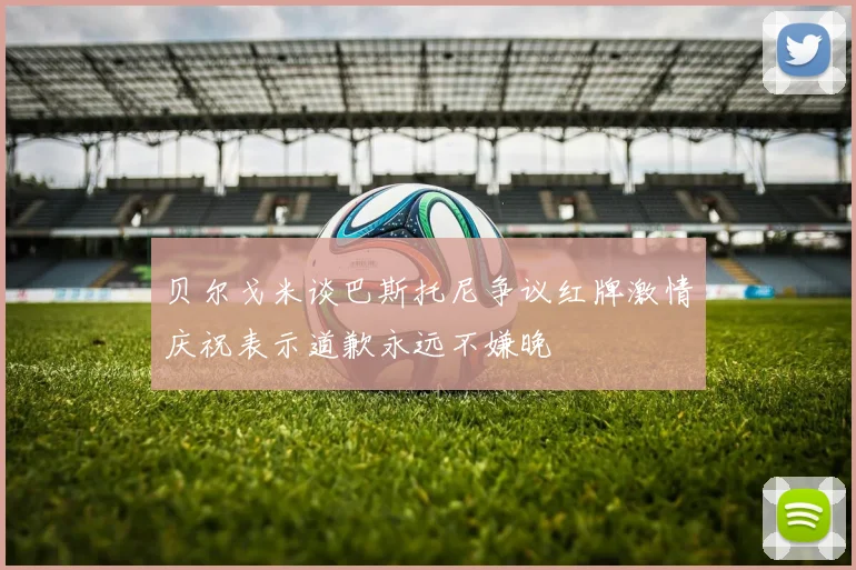 贝尔戈米谈巴斯托尼争议红牌激情庆祝表示道歉永远不嫌晚