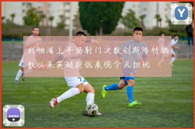 利物浦上半场射门次数创斯洛特执教以来英超新低表现令人担忧