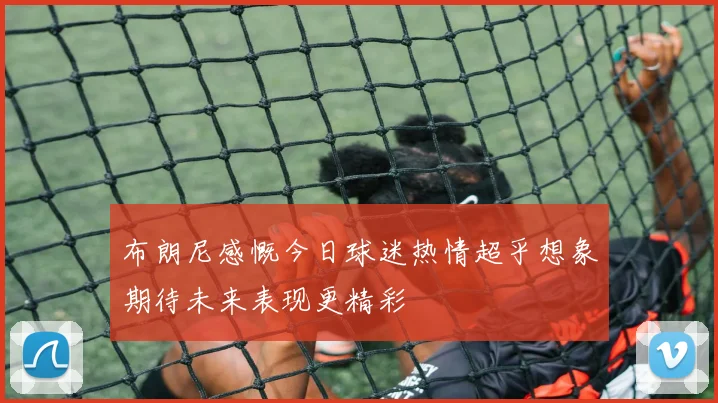 布朗尼感慨今日球迷热情超乎想象期待未来表现更精彩