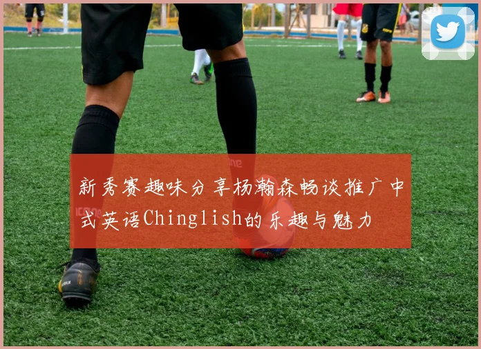 新秀赛趣味分享杨瀚森畅谈推广中式英语Chinglish的乐趣与魅力