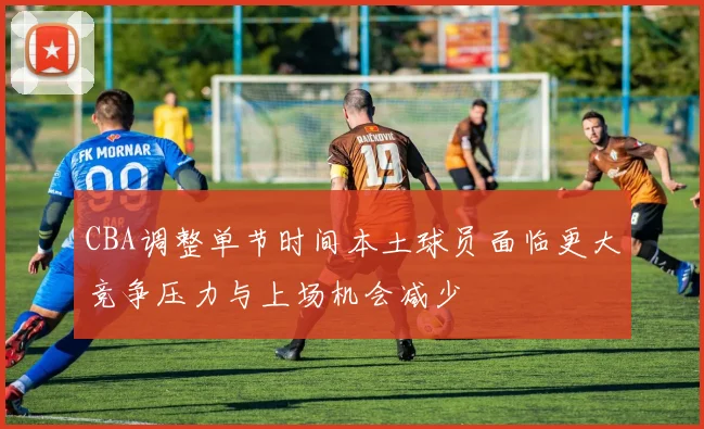 CBA调整单节时间本土球员面临更大竞争压力与上场机会减少