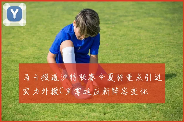 马卡报道沙特联赛今夏将重点引进实力外援C罗需适应新阵容变化