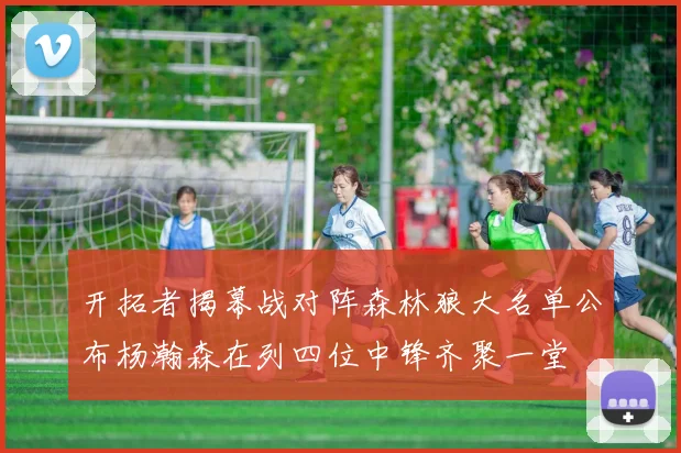 开拓者揭幕战对阵森林狼大名单公布杨瀚森在列四位中锋齐聚一堂