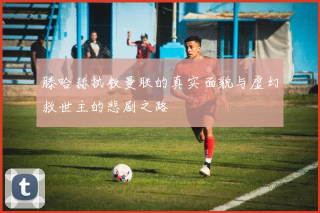 滕哈赫执教曼联的真实面貌与虚幻救世主的悲剧之路