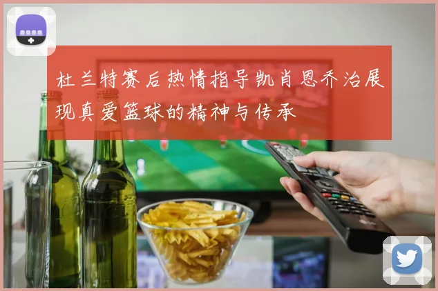 杜兰特赛后热情指导凯肖恩乔治展现真爱篮球的精神与传承