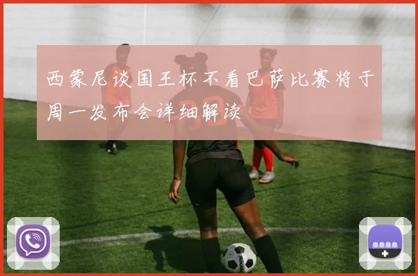 西蒙尼谈国王杯不看巴萨比赛将于周一发布会详细解读