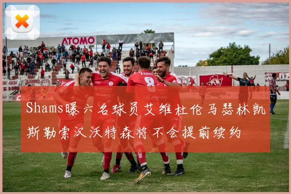 Shams曝六名球员艾维杜伦马瑟林凯斯勒索汉沃特森将不会提前续约