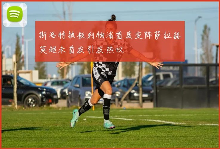 斯洛特执教利物浦首度变阵萨拉赫英超未首发引发热议