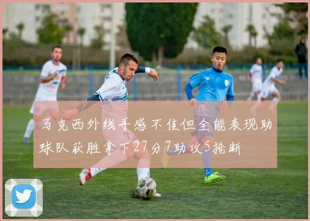 马克西外线手感不佳但全能表现助球队获胜拿下27分7助攻5抢断