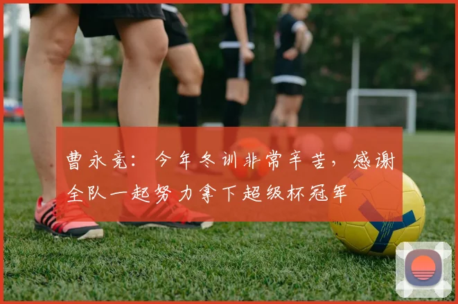 曹永竞：今年冬训非常辛苦，感谢全队一起努力拿下超级杯冠军