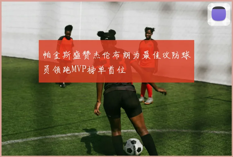 帕金斯盛赞杰伦布朗为最佳攻防球员领跑MVP榜单首位