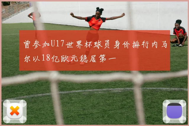 曾参加U17世界杯球员身价排行内马尔以18亿欧元稳居第一