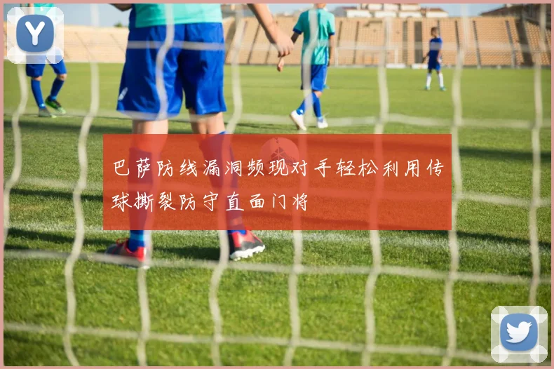 巴萨防线漏洞频现对手轻松利用传球撕裂防守直面门将
